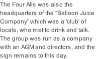 The Four Alls was also the headquarters of the “Balloon Juice Company” which was a 'club' of locals, who met to drink and talk. The group was run as a company with an AGM and directors, and the sign remains to this day.