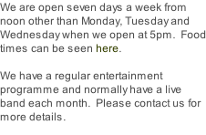 We are open seven days a week from noon other than Monday, Tuesday and Wednesday when we open at 5pm.  Food times can be seen here.  We have a regular entertainment programme and normally have a live band each month.  Please contact us for more details.